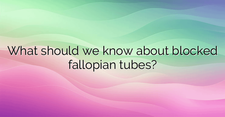 What should we know about blocked fallopian tubes?