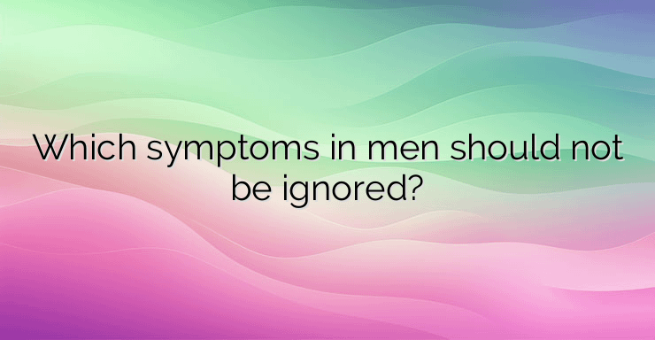 Which symptoms in men should not be ignored?