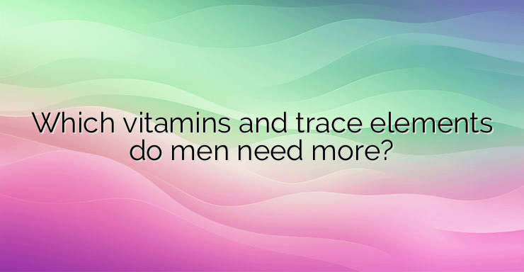 Which vitamins and trace elements do men need more?