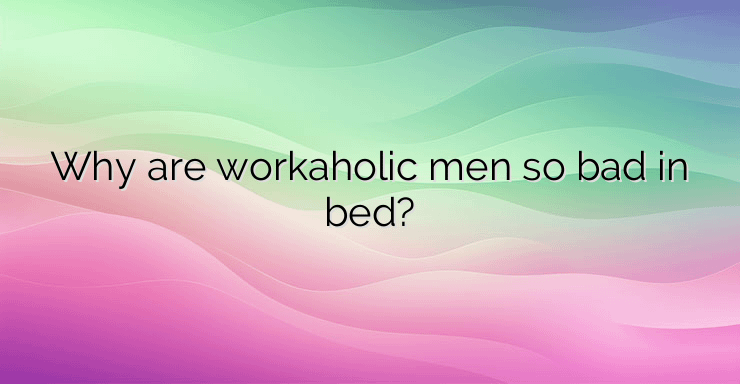 Why are workaholic men so bad in bed?