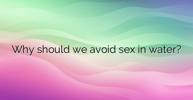 Why should we avoid sex in water?