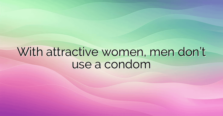 With attractive women, men don’t use a condom