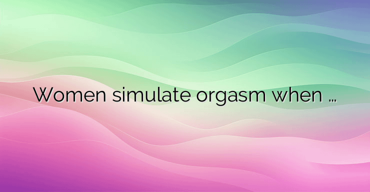 Women simulate orgasm when …