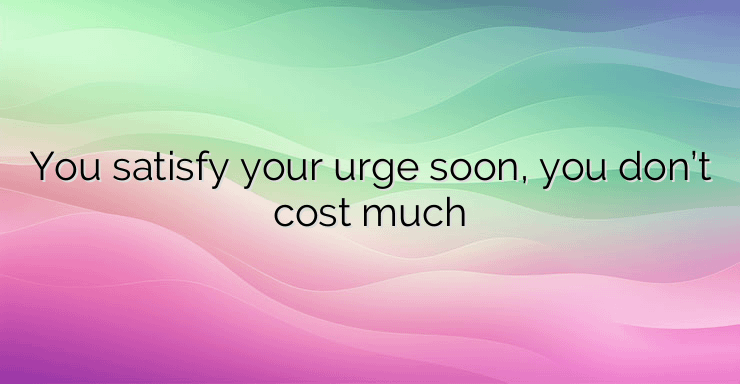 You satisfy your urge soon, you don’t cost much