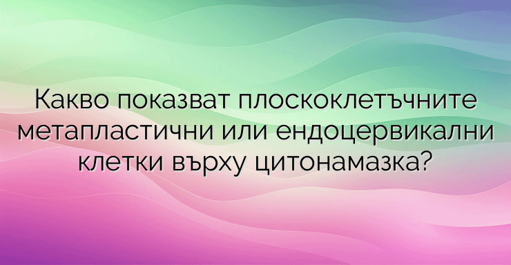 Какво показват плоскоклетъчните метапластични или ендоцервикални клетки върху цитонамазка?